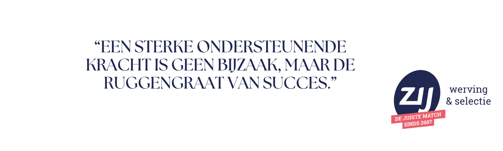 5 “Een sterke ondersteunende kracht is geen bijzaak, maar de ruggengraat van succes.” ZIJ werving en selectie - ZIJ maakt het verschil.