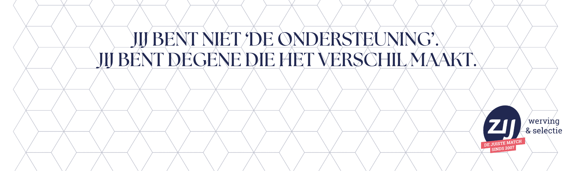 7 Jij bent niet ‘de ondersteuning’. Jij bent degene die het verschil maakt. ZIJ werving en selectie. ZIJ maakthetverschil.